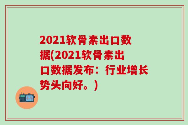 2021软骨素出口数据(2021软骨素出口数据发布：行业增长势头向好。)
