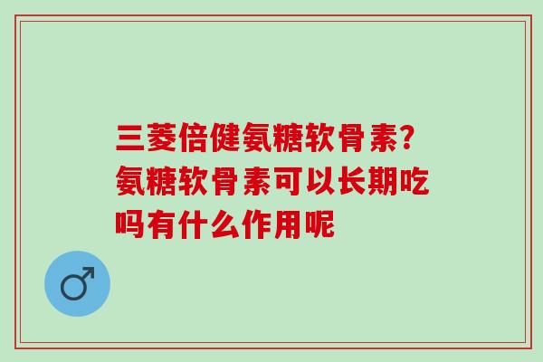 三菱倍健氨糖软骨素？氨糖软骨素可以长期吃吗有什么作用呢
