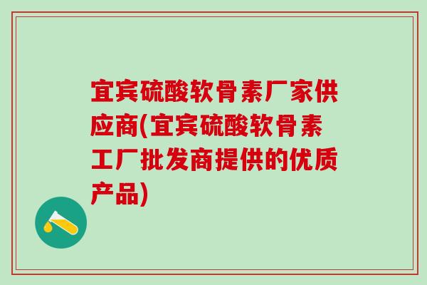 宜宾硫酸软骨素厂家供应商(宜宾硫酸软骨素工厂批发商提供的优质产品)
