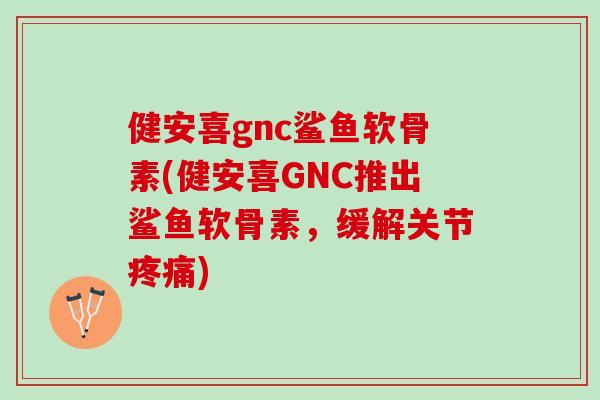 健安喜gnc鲨鱼软骨素(健安喜GNC推出鲨鱼软骨素，缓解关节疼痛)