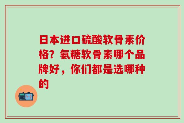 日本进口硫酸软骨素价格？氨糖软骨素哪个品牌好，你们都是选哪种的
