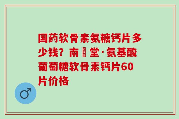国药软骨素氨糖钙片多少钱？南雲堂·氨基酸葡萄糖软骨素钙片60片价格