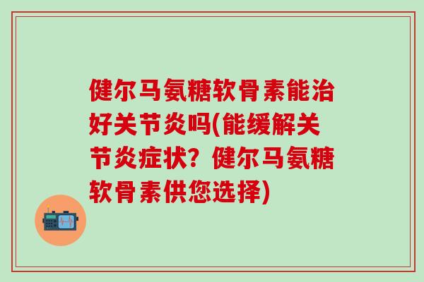 健尔马氨糖软骨素能治好关节炎吗(能缓解关节炎症状？健尔马氨糖软骨素供您选择)