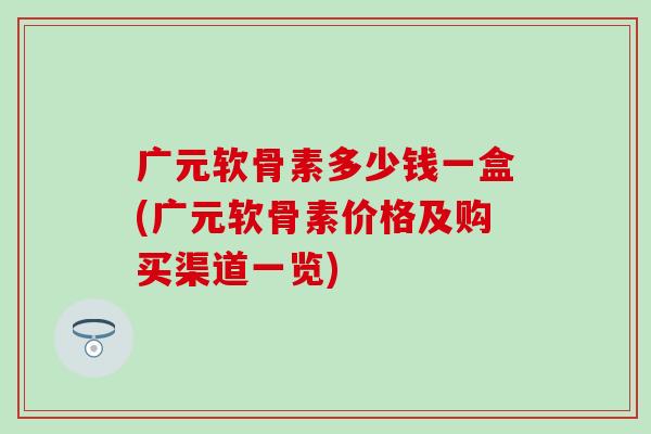 广元软骨素多少钱一盒(广元软骨素价格及购买渠道一览) 广元软骨素多少钱一盒(广元软骨素价格及购买渠道一览)