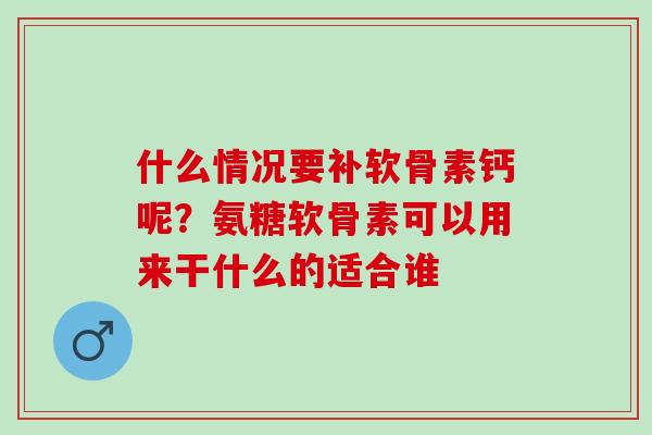 什么情况要补软骨素钙呢？氨糖软骨素可以用来干什么的适合谁