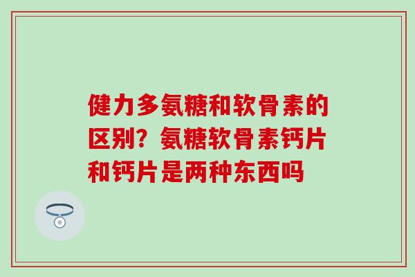 健力多氨糖和软骨素的区别？氨糖软骨素钙片和钙片是两种东西吗