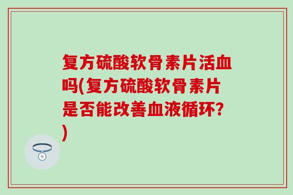 复方硫酸软骨素片活血吗(复方硫酸软骨素片是否能改善血液循环？)
