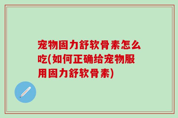 宠物固力舒软骨素怎么吃(如何正确给宠物服用固力舒软骨素)