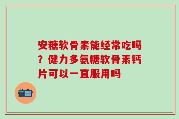 安糖软骨素能经常吃吗？健力多氨糖软骨素钙片可以一直服用吗