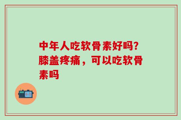 中年人吃软骨素好吗？膝盖疼痛，可以吃软骨素吗