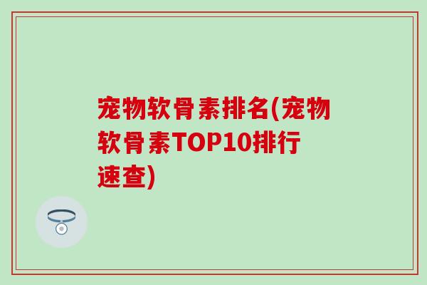 宠物软骨素排名(宠物软骨素TOP10排行速查)