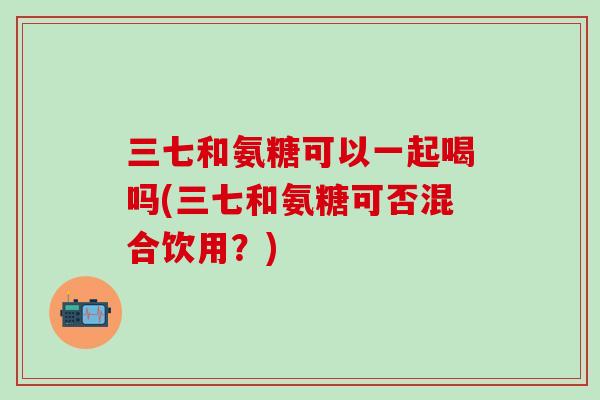 三七和氨糖可以一起喝吗(三七和氨糖可否混合饮用？)