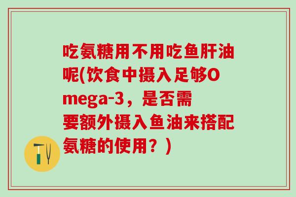 吃氨糖用不用吃鱼肝油呢(饮食中摄入足够Omega-3，是否需要额外摄入鱼油来搭配氨糖的使用？)