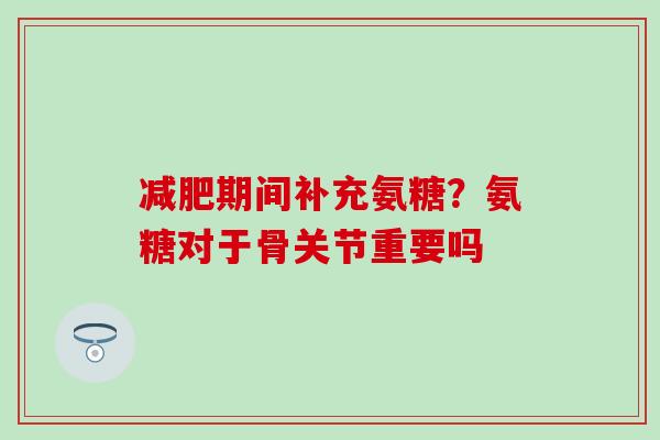 减肥期间补充氨糖？氨糖对于骨关节重要吗
