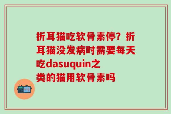 折耳猫吃软骨素停？折耳猫没发病时需要每天吃dasuquin之类的猫用软骨素吗