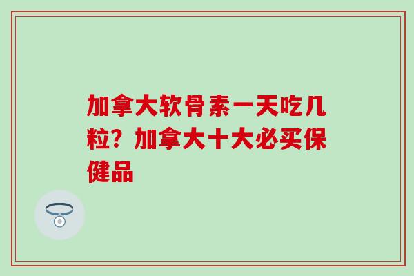 加拿大软骨素一天吃几粒？加拿大十大必买保健品