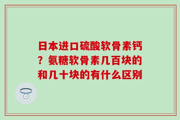 日本进口硫酸软骨素钙?氨糖软骨素几百块的和几十块的有什么区别 日本进口硫酸软骨素钙?氨糖软骨素几百块的和几十块的有什么区别