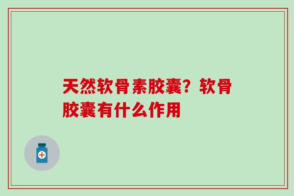 天然软骨素胶囊？软骨胶囊有什么作用