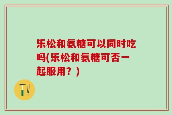 乐松和氨糖可以同时吃吗(乐松和氨糖可否一起服用？)