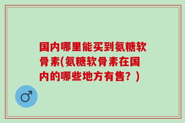 国内哪里能买到氨糖软骨素(氨糖软骨素在国内的哪些地方有售?) 国内哪里能买到氨糖软骨素(氨糖软骨素在国内的哪些地方有售?)