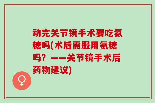 动完关节镜手术要吃氨糖吗(术后需服用氨糖吗？——关节镜手术后药物建议)