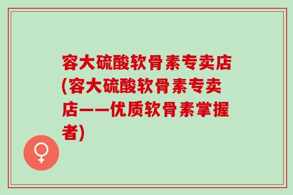 容大硫酸软骨素专卖店(容大硫酸软骨素专卖店——优质软骨素掌握者)