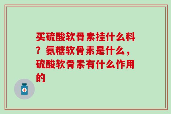 买硫酸软骨素挂什么科？氨糖软骨素是什么，硫酸软骨素有什么作用的