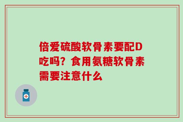 倍爱硫酸软骨素要配D吃吗？食用氨糖软骨素需要注意什么
