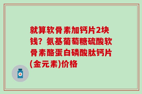 就算软骨素加钙片2块钱？氨基葡萄糖硫酸软骨素酪蛋白磷酸肽钙片(金元素)价格