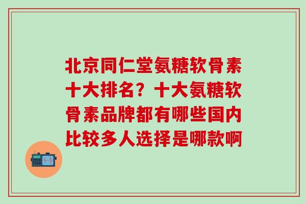 北京同仁堂氨糖软骨素十大排名？十大氨糖软骨素品牌都有哪些国内比较多人选择是哪款啊