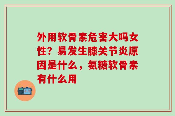 外用软骨素危害大吗女性？易发生膝关节炎原因是什么，氨糖软骨素有什么用