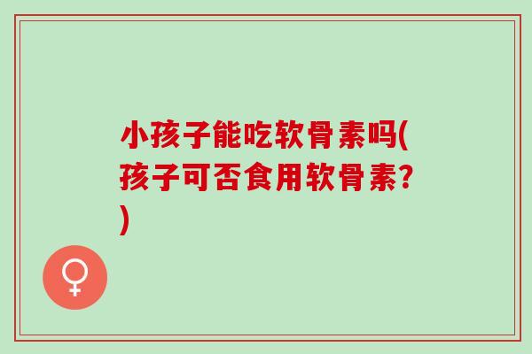 小孩子能吃软骨素吗(孩子可否食用软骨素？)