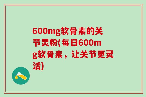 600mg软骨素的关节灵粉(每日600mg软骨素，让关节更灵活)