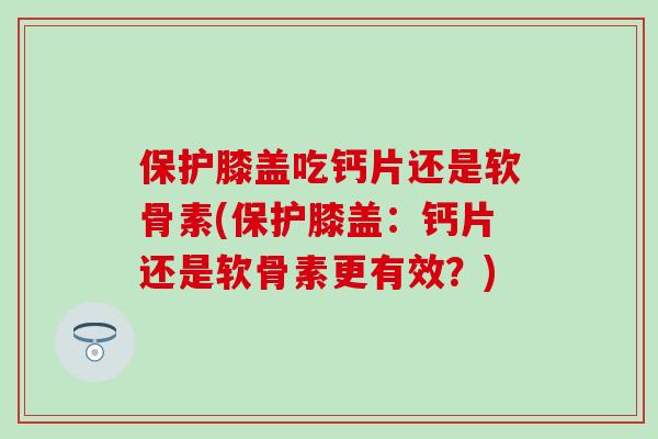 保护膝盖吃钙片还是软骨素(保护膝盖：钙片还是软骨素更有效？)
