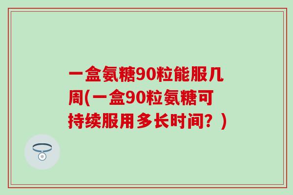 一盒氨糖90粒能服几周(一盒90粒氨糖可持续服用多长时间？)