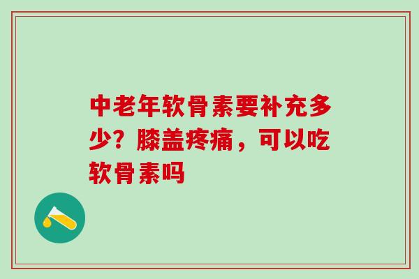 中老年软骨素要补充多少？膝盖疼痛，可以吃软骨素吗