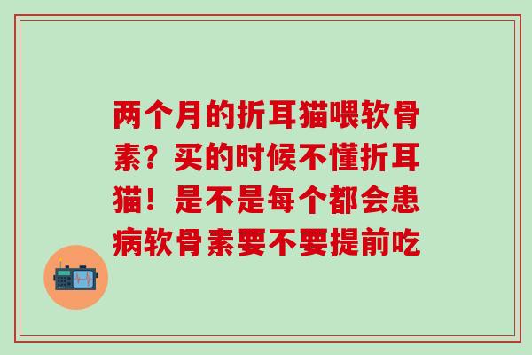 两个月的折耳猫喂软骨素？买的时候不懂折耳猫！是不是每个都会患病软骨素要不要提前吃
