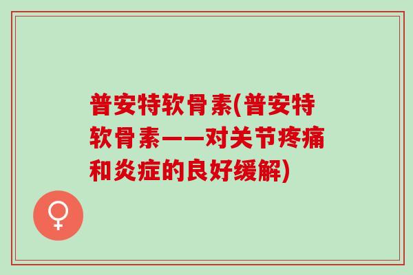 普安特软骨素(普安特软骨素——对关节疼痛和炎症的良好缓解)