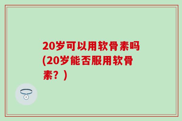 20岁可以用软骨素吗(20岁能否服用软骨素？)