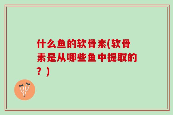 什么鱼的软骨素(软骨素是从哪些鱼中提取的？)