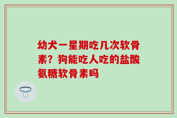 幼犬一星期吃几次软骨素？狗能吃人吃的盐酸氨糖软骨素吗