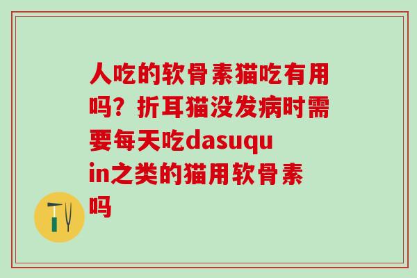 人吃的软骨素猫吃有用吗？折耳猫没发病时需要每天吃dasuquin之类的猫用软骨素吗
