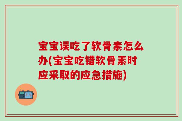 宝宝误吃了软骨素怎么办(宝宝吃错软骨素时应采取的应急措施)