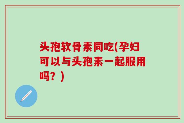 头孢软骨素同吃(孕妇可以与头孢素一起服用吗？)