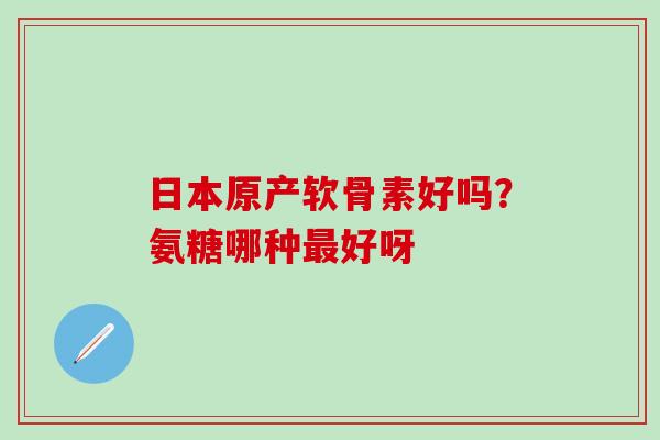 日本原产软骨素好吗？氨糖哪种最好呀