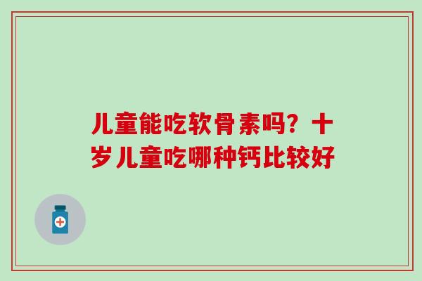 儿童能吃软骨素吗?十岁儿童吃哪种钙比较好 儿童能吃软骨素吗?十岁儿童吃哪种钙比较好