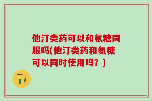 他汀类药可以和氨糖同服吗(他汀类药和氨糖可以同时使用吗？)