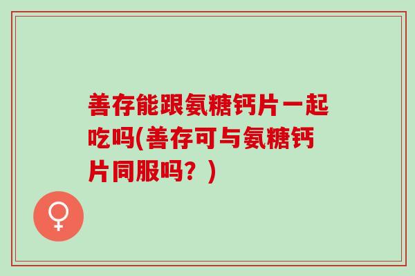 善存能跟氨糖钙片一起吃吗(善存可与氨糖钙片同服吗？)