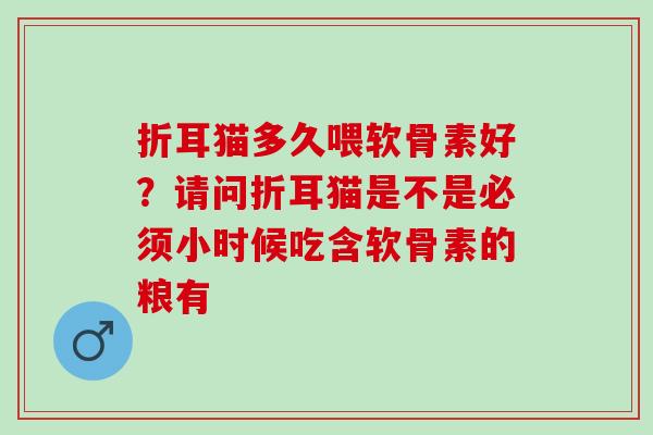 折耳猫多久喂软骨素好？请问折耳猫是不是必须小时候吃含软骨素的粮有