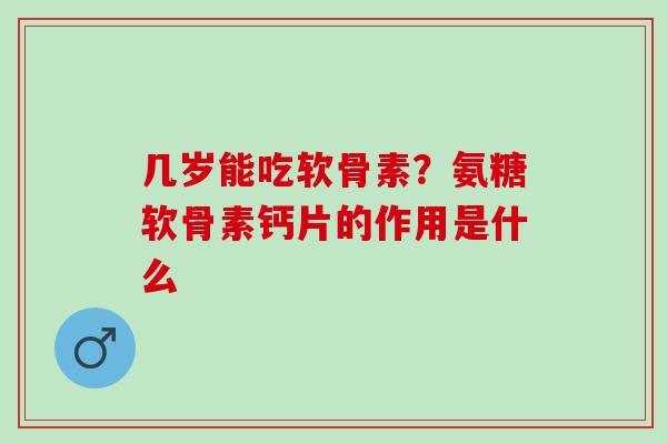 几岁能吃软骨素？氨糖软骨素钙片的作用是什么